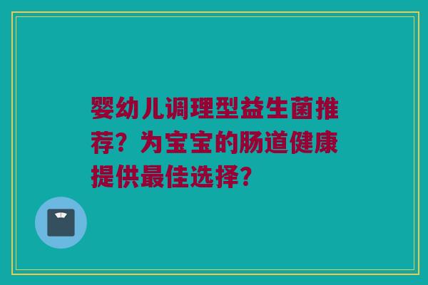 婴幼儿调理型益生菌推荐？为宝宝的肠道健康提供最佳选择？