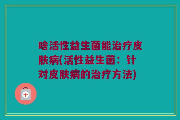 啥活性益生菌能治疗皮肤病(活性益生菌：针对皮肤病的治疗方法)