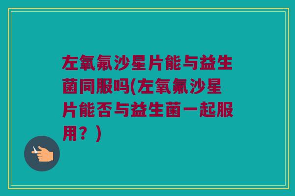 左氧氟沙星片能与益生菌同服吗(左氧氟沙星片能否与益生菌一起服用?) 左氧氟沙星片能与益生菌同服吗(左氧氟沙星片能否与益生菌一起服用?)