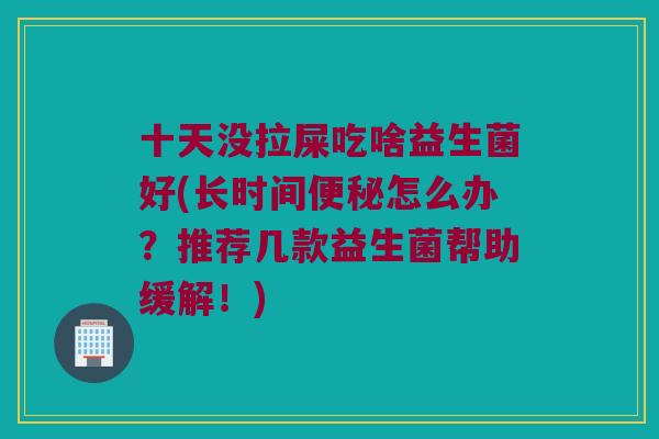 十天没拉屎吃啥益生菌好(长时间怎么办?推荐几款益生菌帮助缓解!) 十天没拉屎吃啥益生菌好(长时间怎么办?推荐几款益生菌帮助缓解!)