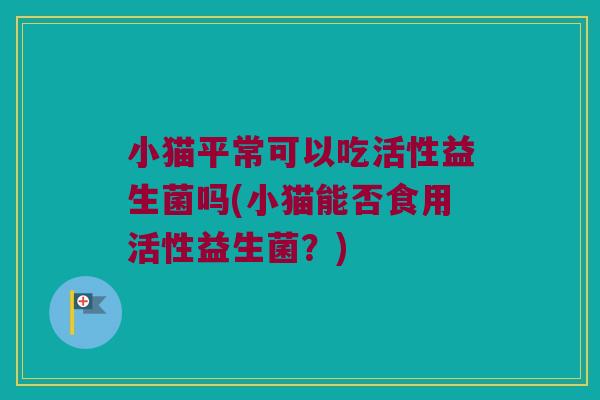 小猫平常可以吃活性益生菌吗(小猫能否食用活性益生菌？)