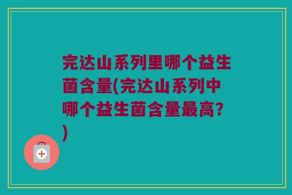 完达山系列里哪个益生菌含量(完达山系列中哪个益生菌含量最高？)