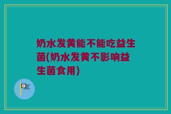 奶水发黄能不能吃益生菌(奶水发黄不影响益生菌食用) 奶水发黄能不能吃益生菌(奶水发黄不影响益生菌食用)