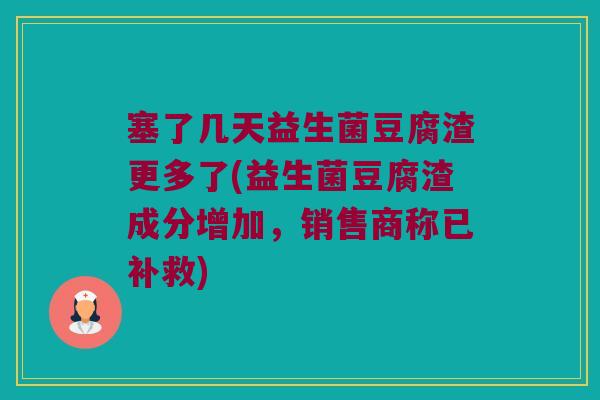 塞了几天益生菌豆腐渣更多了(益生菌豆腐渣成分增加，销售商称已补救)