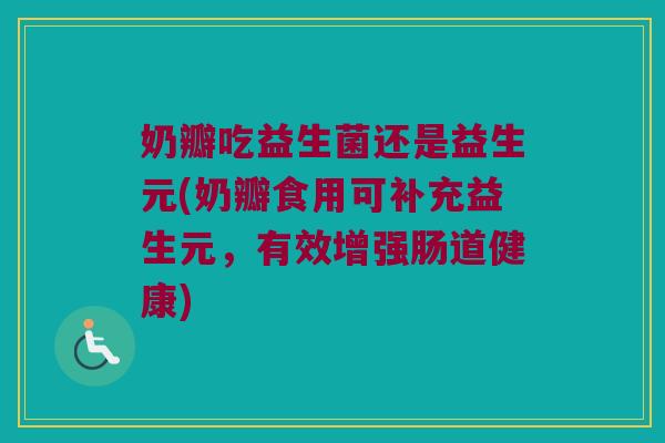 奶瓣吃益生菌还是益生元(奶瓣食用可补充益生元,有效增强肠道健康) 奶瓣吃益生菌还是益生元(奶瓣食用可补充益生元,有效增强肠道健康)