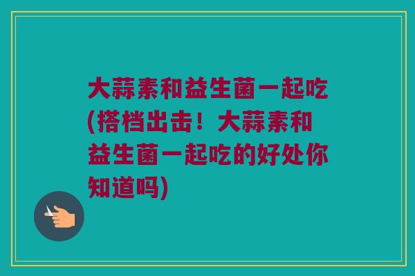 大蒜素和益生菌一起吃(搭档出击!大蒜素和益生菌一起吃的好处你知道吗) 大蒜素和益生菌一起吃(搭档出击!大蒜素和益生菌一起吃的好处你知道吗)