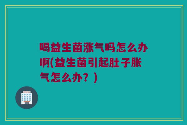 喝益生菌涨气吗怎么办啊(益生菌引起肚子怎么办?) 喝益生菌涨气吗怎么办啊(益生菌引起肚子怎么办?)