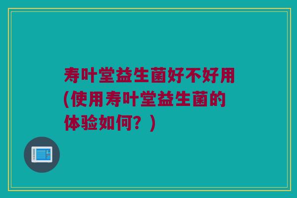 寿叶堂益生菌好不好用(使用寿叶堂益生菌的体验如何?) 寿叶堂益生菌好不好用(使用寿叶堂益生菌的体验如何?)