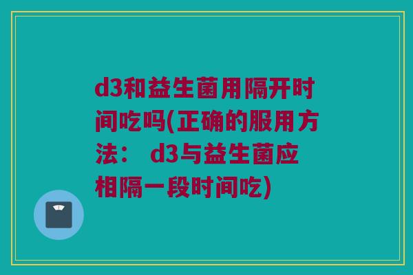 d3和益生菌用隔开时间吃吗(正确的服用方法： d3与益生菌应相隔一段时间吃)