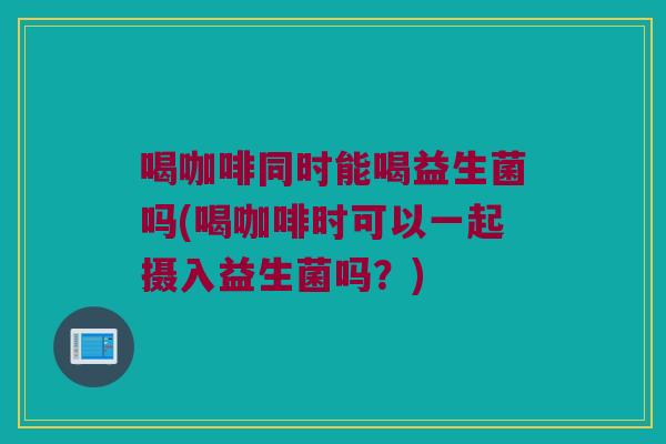 喝咖啡同时能喝益生菌吗(喝咖啡时可以一起摄入益生菌吗？)