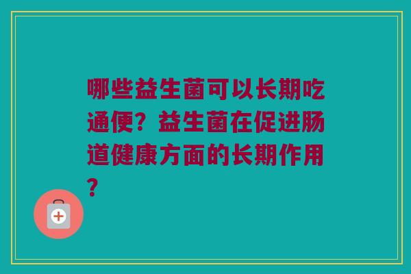 哪些益生菌可以长期吃通便?益生菌在促进肠道健康方面的长期作用? 哪些益生菌可以长期吃通便?益生菌在促进肠道健康方面的长期作用?