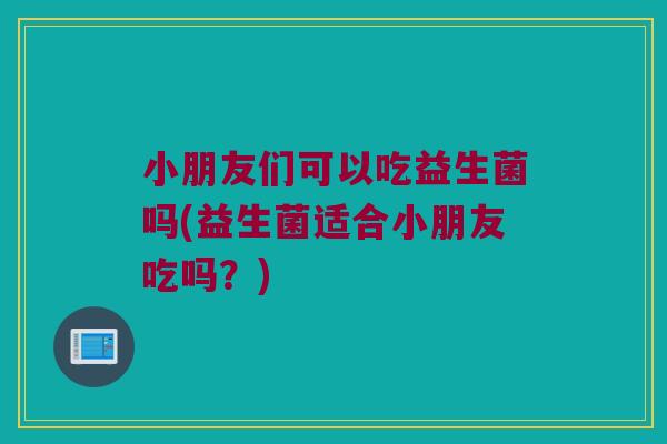 小朋友们可以吃益生菌吗(益生菌适合小朋友吃吗？)