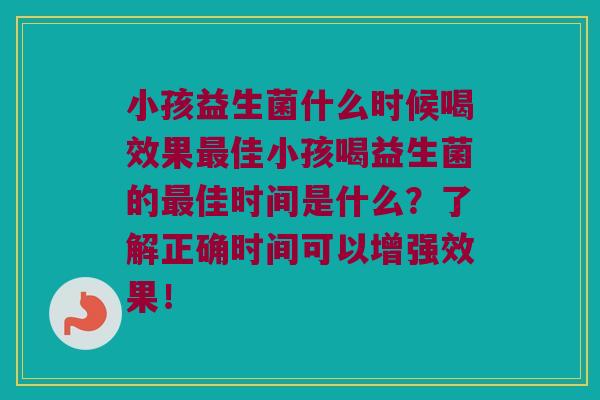 小孩益生菌什么时候喝效果最佳小孩喝益生菌的最佳时间是什么？了解正确时间可以增强效果！
