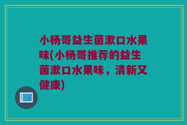 小杨哥益生菌漱口水果味(小杨哥推荐的益生菌漱口水果味,清新又健康) 小杨哥益生菌漱口水果味(小杨哥推荐的益生菌漱口水果味,清新又健康)