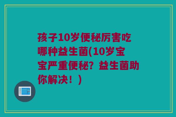 孩子10岁便秘厉害吃哪种益生菌(10岁宝宝严重便秘？益生菌助你解决！)