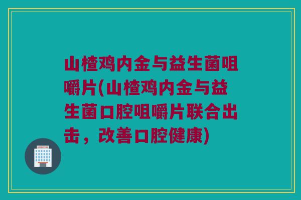 山楂鸡内金与益生菌咀嚼片(山楂鸡内金与益生菌口腔咀嚼片联合出击,改善口腔健康) 山楂鸡内金与益生菌咀嚼片(山楂鸡内金与益生菌口腔咀嚼片联合出击,改善口腔健康)