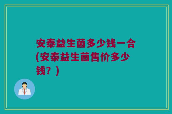 安泰益生菌多少钱一合(安泰益生菌售价多少钱?) 安泰益生菌多少钱一合(安泰益生菌售价多少钱?)