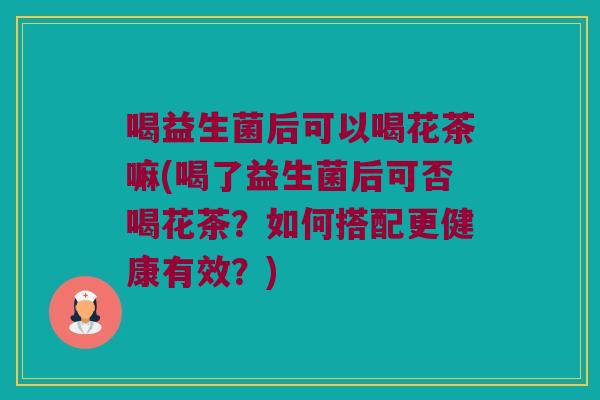 喝益生菌后可以喝花茶嘛(喝了益生菌后可否喝花茶?如何搭配更健康有效?) 喝益生菌后可以喝花茶嘛(喝了益生菌后可否喝花茶?如何搭配更健康有效?)