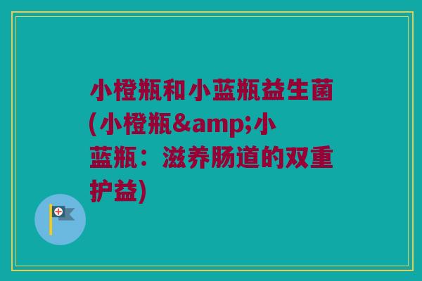 小橙瓶和小蓝瓶益生菌(小橙瓶&小蓝瓶：滋养肠道的双重护益)