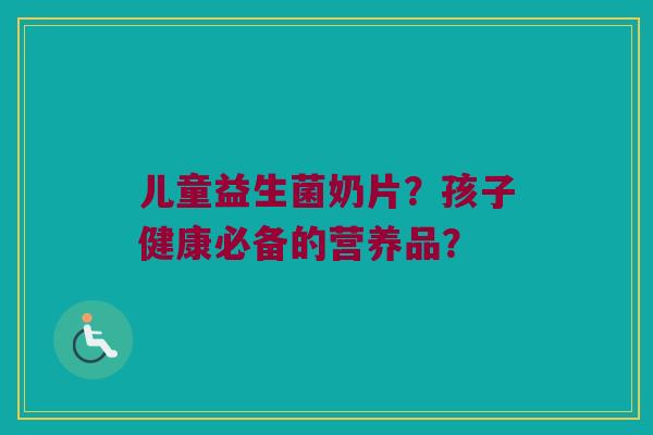 儿童益生菌奶片?孩子健康必备的营养品? 儿童益生菌奶片?孩子健康必备的营养品?