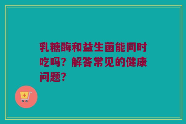 乳糖酶和益生菌能同时吃吗?解答常见的健康问题? 乳糖酶和益生菌能同时吃吗?解答常见的健康问题?