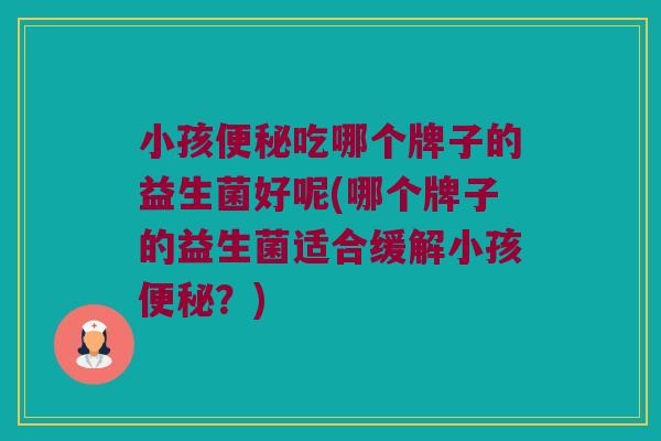 小孩便秘吃哪个牌子的益生菌好呢(哪个牌子的益生菌适合缓解小孩便秘？)