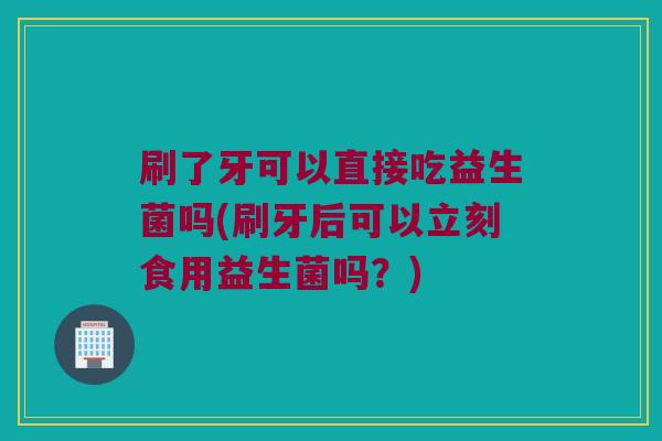 刷了牙可以直接吃益生菌吗(刷牙后可以立刻食用益生菌吗？)