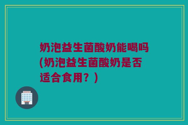 奶泡益生菌酸奶能喝吗(奶泡益生菌酸奶是否适合食用？)