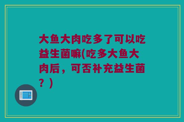 大鱼大肉吃多了可以吃益生菌嘛(吃多大鱼大肉后，可否补充益生菌？)