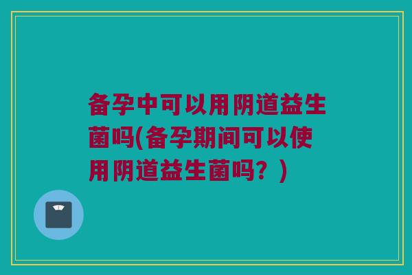 备孕中可以用益生菌吗(备孕期间可以使用益生菌吗?) 备孕中可以用益生菌吗(备孕期间可以使用益生菌吗?)