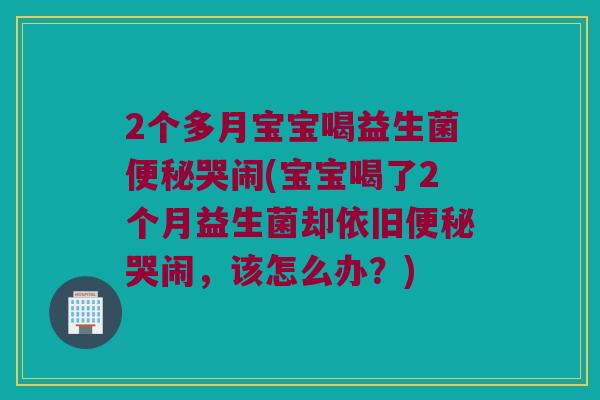 2个多月宝宝喝益生菌哭闹(宝宝喝了2个月益生菌却依旧哭闹,该怎么办?) 2个多月宝宝喝益生菌哭闹(宝宝喝了2个月益生菌却依旧哭闹,该怎么办?)