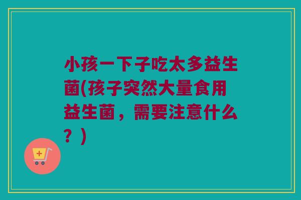 小孩一下子吃太多益生菌(孩子突然大量食用益生菌,需要注意什么?) 小孩一下子吃太多益生菌(孩子突然大量食用益生菌,需要注意什么?)