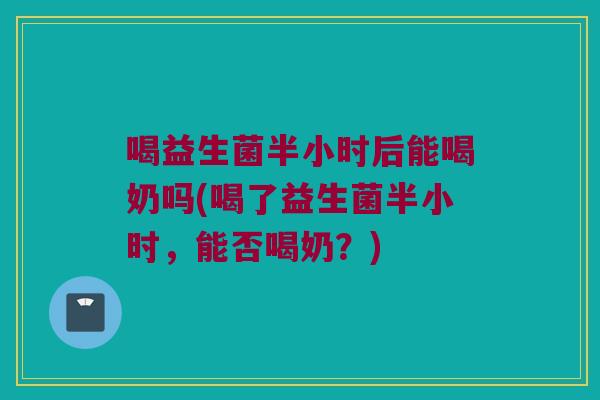 喝益生菌半小时后能喝奶吗(喝了益生菌半小时,能否喝奶?) 喝益生菌半小时后能喝奶吗(喝了益生菌半小时,能否喝奶?)