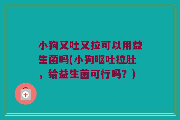 小狗又吐又拉可以用益生菌吗(小狗呕吐拉肚，给益生菌可行吗？)