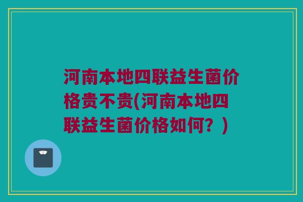 河南本地四联益生菌价格贵不贵(河南本地四联益生菌价格如何?) 河南本地四联益生菌价格贵不贵(河南本地四联益生菌价格如何?)