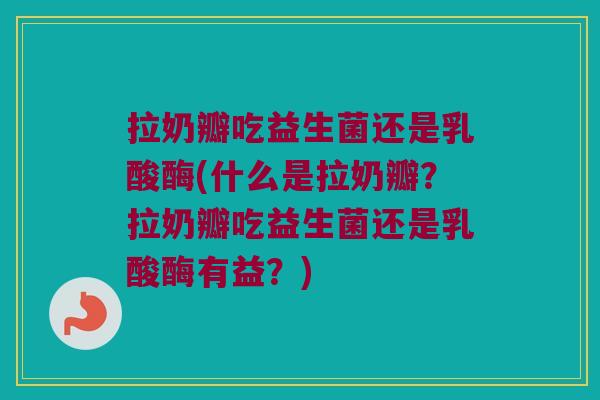 拉奶瓣吃益生菌还是乳酸酶(什么是拉奶瓣?拉奶瓣吃益生菌还是乳酸酶有益?) 拉奶瓣吃益生菌还是乳酸酶(什么是拉奶瓣?拉奶瓣吃益生菌还是乳酸酶有益?)