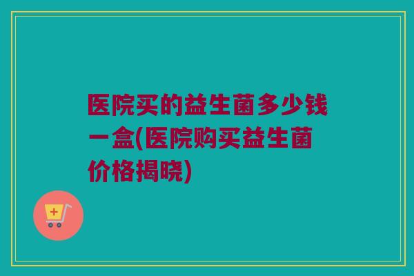 医院买的益生菌多少钱一盒(医院购买益生菌价格揭晓) 医院买的益生菌多少钱一盒(医院购买益生菌价格揭晓)