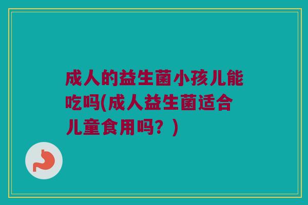 成人的益生菌小孩儿能吃吗(成人益生菌适合儿童食用吗？)