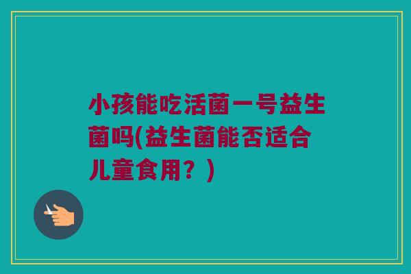 小孩能吃活菌一号益生菌吗(益生菌能否适合儿童食用?) 小孩能吃活菌一号益生菌吗(益生菌能否适合儿童食用?)