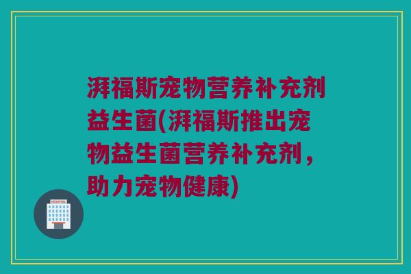 湃福斯宠物营养补充剂益生菌(湃福斯推出宠物益生菌营养补充剂，助力宠物健康)