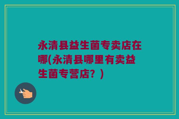 永清县益生菌专卖店在哪(永清县哪里有卖益生菌专营店?) 永清县益生菌专卖店在哪(永清县哪里有卖益生菌专营店?)