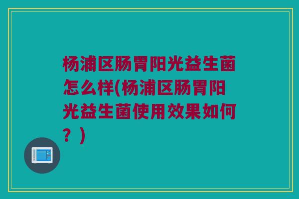 杨浦区肠胃阳光益生菌怎么样(杨浦区肠胃阳光益生菌使用效果如何?) 杨浦区肠胃阳光益生菌怎么样(杨浦区肠胃阳光益生菌使用效果如何?)