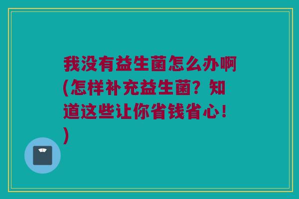 我没有益生菌怎么办啊(怎样补充益生菌？知道这些让你省钱省心！)