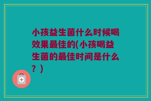 小孩益生菌什么时候喝效果佳的(小孩喝益生菌的佳时间是什么?) 小孩益生菌什么时候喝效果佳的(小孩喝益生菌的佳时间是什么?)