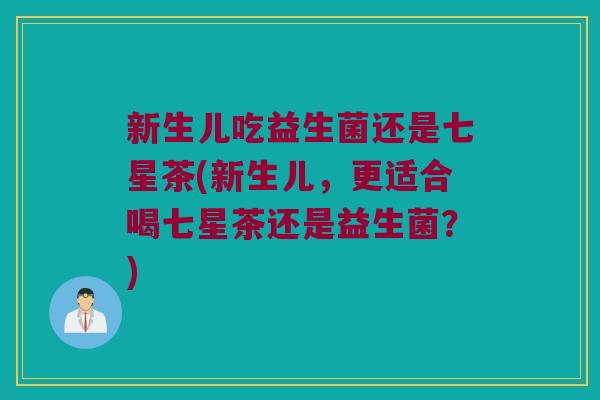 新生儿吃益生菌还是七星茶(新生儿，更适合喝七星茶还是益生菌？)