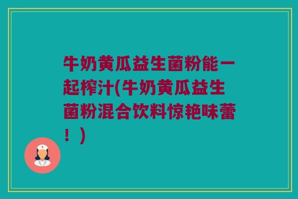 牛奶黄瓜益生菌粉能一起榨汁(牛奶黄瓜益生菌粉混合饮料惊艳味蕾!) 牛奶黄瓜益生菌粉能一起榨汁(牛奶黄瓜益生菌粉混合饮料惊艳味蕾!)