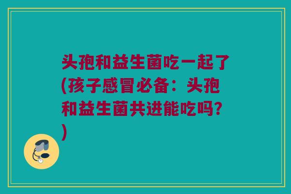 头孢和益生菌吃一起了(孩子感冒必备：头孢和益生菌共进能吃吗？)