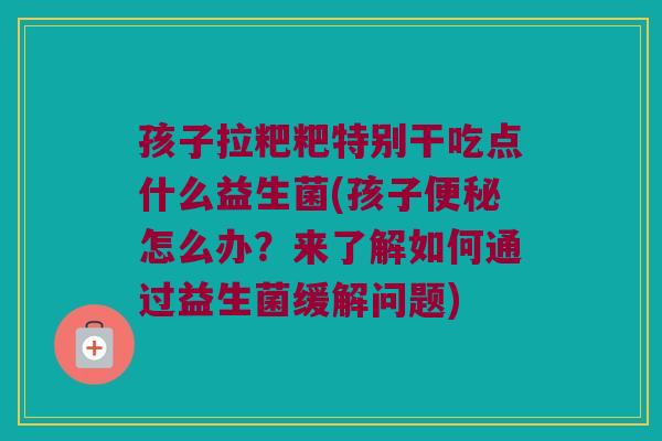孩子拉粑粑特别干吃点什么益生菌(孩子怎么办?来了解如何通过益生菌缓解问题) 孩子拉粑粑特别干吃点什么益生菌(孩子怎么办?来了解如何通过益生菌缓解问题)