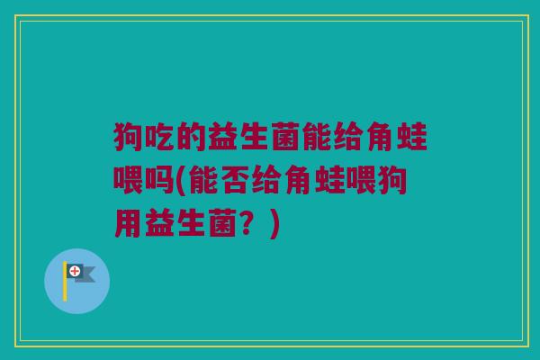 狗吃的益生菌能给角蛙喂吗(能否给角蛙喂狗用益生菌？)