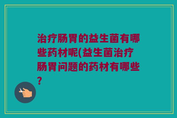 肠胃的益生菌有哪些药材呢(益生菌肠胃问题的药材有哪些? 肠胃的益生菌有哪些药材呢(益生菌肠胃问题的药材有哪些?